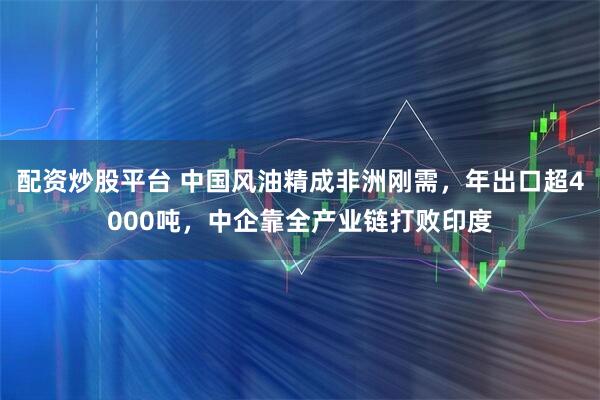 配资炒股平台 中国风油精成非洲刚需，年出口超4000吨，中企靠全产业链打败印度