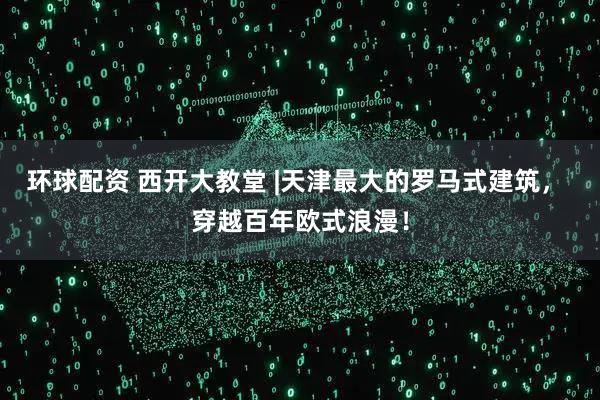 环球配资 西开大教堂 |天津最大的罗马式建筑， 穿越百年欧式浪漫！