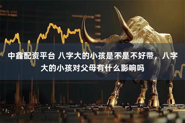 中鑫配资平台 八字大的小孩是不是不好带，八字大的小孩对父母有什么影响吗