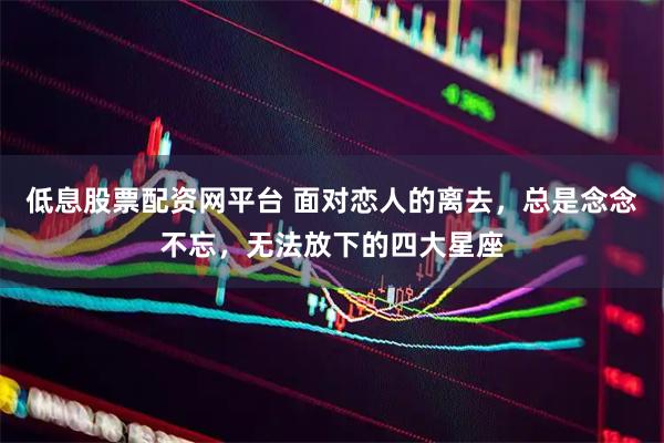 低息股票配资网平台 面对恋人的离去，总是念念不忘，无法放下的四大星座
