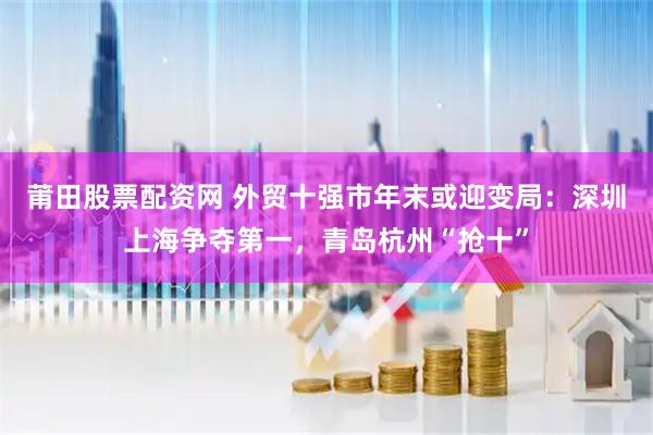 莆田股票配资网 外贸十强市年末或迎变局：深圳上海争夺第一，青岛杭州“抢十”
