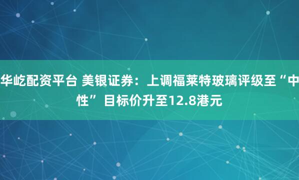 华屹配资平台 美银证券：上调福莱特玻璃评级至“中性” 目标价升至12.8港元