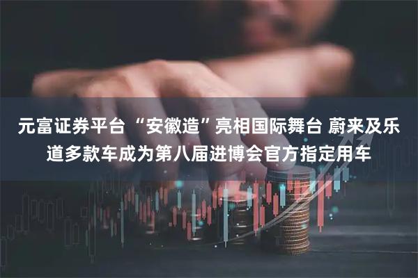 元富证券平台 “安徽造”亮相国际舞台 蔚来及乐道多款车成为第八届进博会官方指定用车