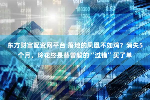 东方财富配资网平台 落地的凤凰不如鸡？消失5个月，玲花终是替曾毅的“过错”买了单