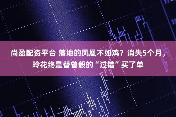 尚盈配资平台 落地的凤凰不如鸡？消失5个月，玲花终是替曾毅的“过错”买了单