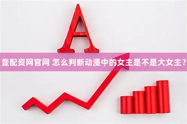 壹配资网官网 怎么判断动漫中的女主是不是大女主？