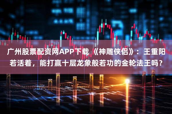 广州股票配资网APP下载 《神雕侠侣》：王重阳若活着，能打赢十层龙象般若功的金轮法王吗？