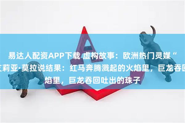 易达人配资APP下载 虚构故事：欧洲热门灵媒“灾厄羊女”艾莉亚·莫拉说结果：红马奔腾溅起的火焰里，巨龙吞回吐出的珠子