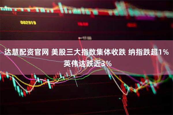 达慧配资官网 美股三大指数集体收跌 纳指跌超1% 英伟达跌近3%