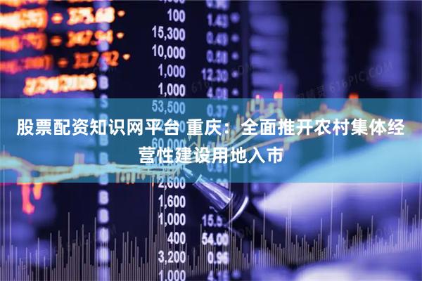 股票配资知识网平台 重庆：全面推开农村集体经营性建设用地入市