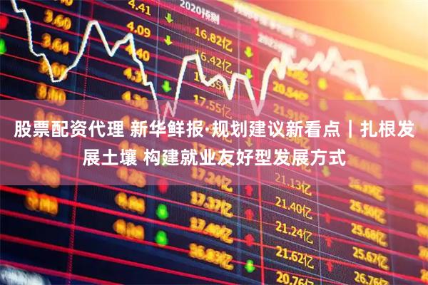股票配资代理 新华鲜报·规划建议新看点｜扎根发展土壤 构建就业友好型发展方式