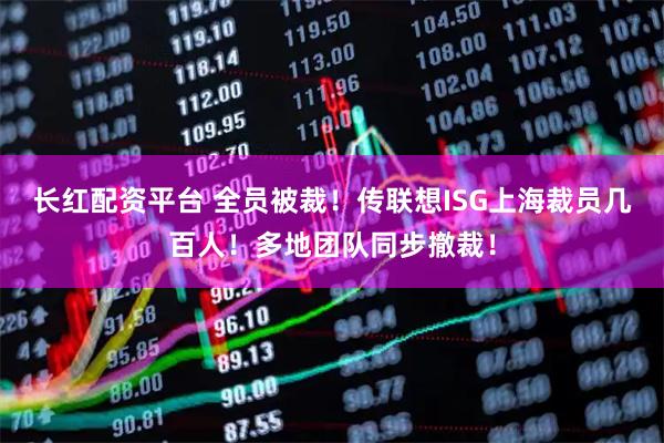 长红配资平台 全员被裁！传联想ISG上海裁员几百人！多地团队同步撤裁！