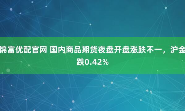 锦富优配官网 国内商品期货夜盘开盘涨跌不一，沪金跌0.42%
