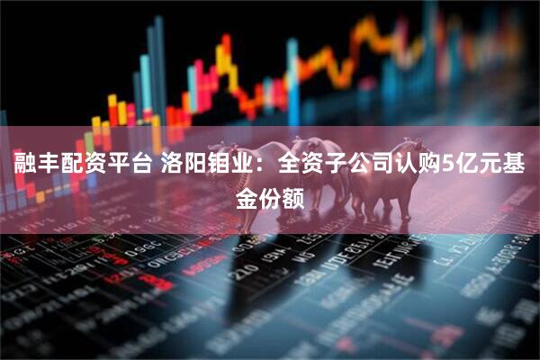 融丰配资平台 洛阳钼业：全资子公司认购5亿元基金份额