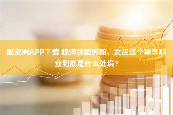 配资圈APP下载 晚清民国时期，女巫这个稀罕职业到底是什么处境？