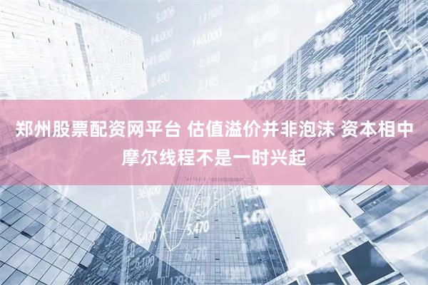 郑州股票配资网平台 估值溢价并非泡沫 资本相中摩尔线程不是一时兴起