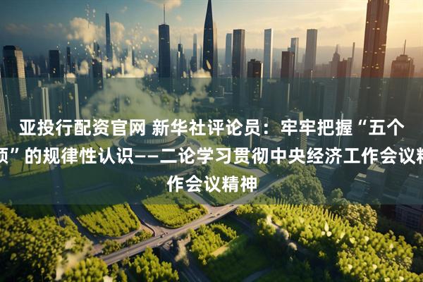 亚投行配资官网 新华社评论员：牢牢把握“五个必须”的规律性认识——二论学习贯彻中央经济工作会议精神