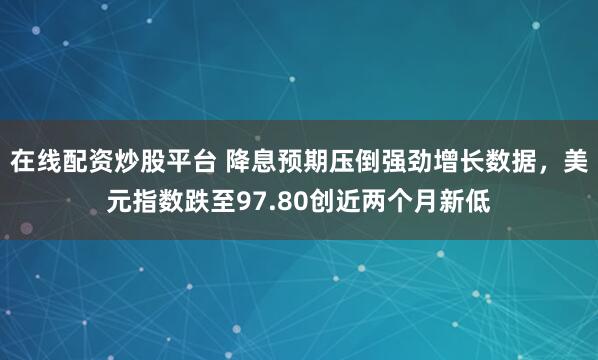 在线配资炒股平台 降息预期压倒强劲增长数据，美元指数跌至97.80创近两个月新低
