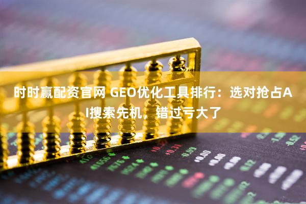 时时赢配资官网 GEO优化工具排行：选对抢占AI搜索先机，错过亏大了