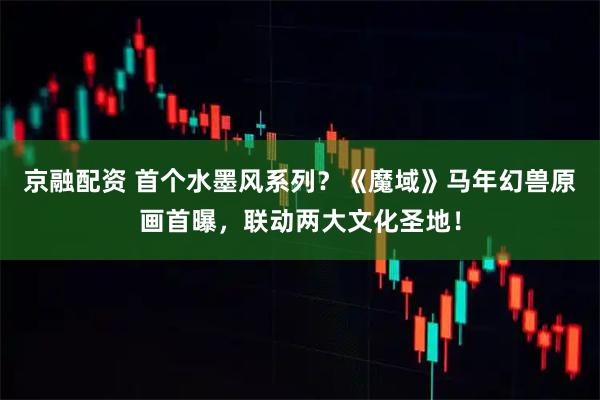 京融配资 首个水墨风系列？《魔域》马年幻兽原画首曝，联动两大文化圣地！