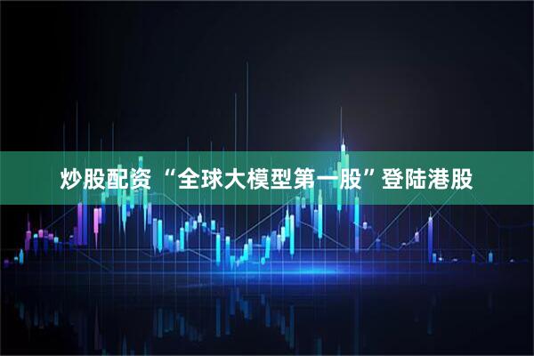 炒股配资 “全球大模型第一股”登陆港股