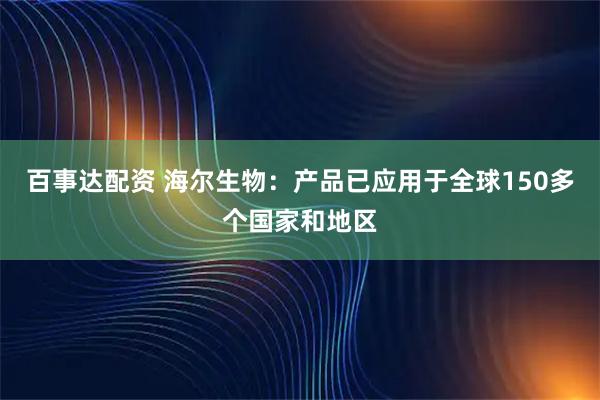 百事达配资 海尔生物：产品已应用于全球150多个国家和地区