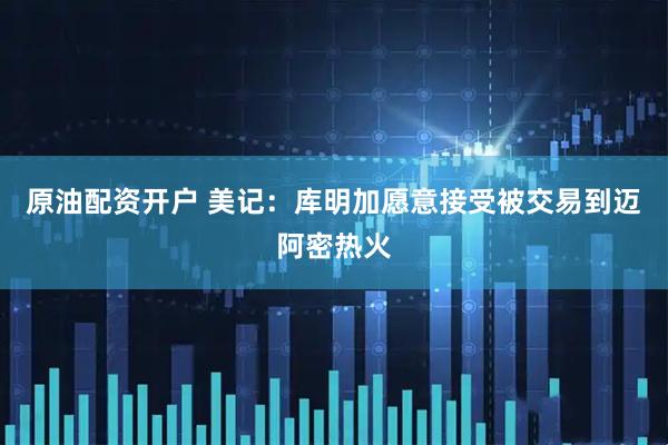 原油配资开户 美记：库明加愿意接受被交易到迈阿密热火