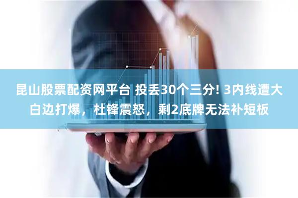 昆山股票配资网平台 投丢30个三分! 3内线遭大白边打爆，杜锋震怒，剩2底牌无法补短板