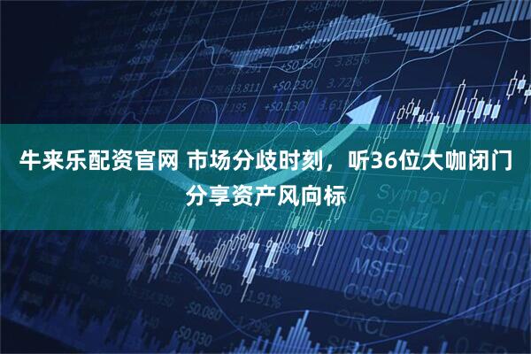 牛来乐配资官网 市场分歧时刻，听36位大咖闭门分享资产风向标