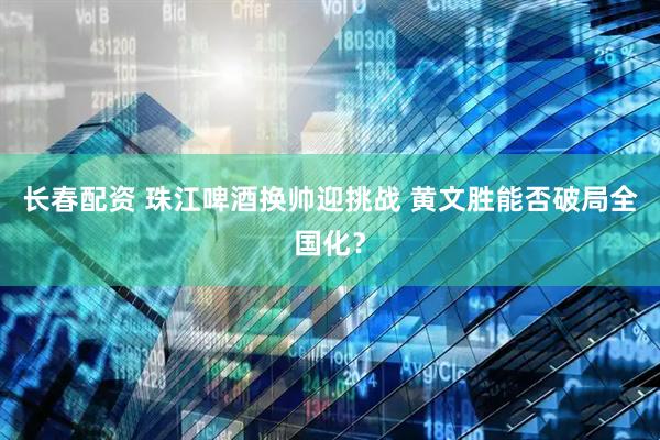 长春配资 珠江啤酒换帅迎挑战 黄文胜能否破局全国化？