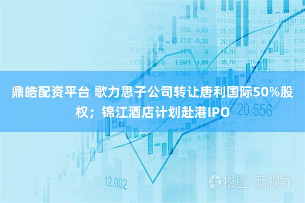 鼎皓配资平台 歌力思子公司转让唐利国际50%股权；锦江酒店计划赴港IPO