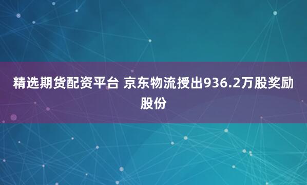 精选期货配资平台 京东物流授出936.2万股奖励股份