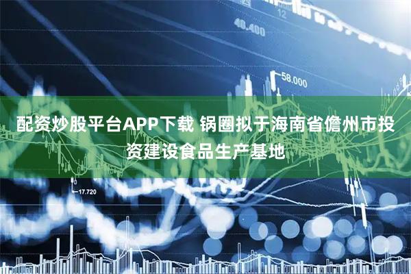 配资炒股平台APP下载 锅圈拟于海南省儋州市投资建设食品生产基地