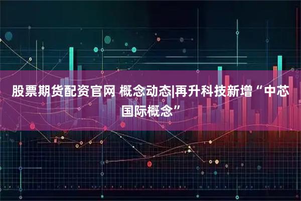 股票期货配资官网 概念动态|再升科技新增“中芯国际概念”