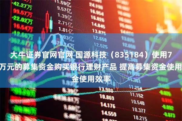 大牛证券官网官网 国源科技（835184）使用7000万元的募集资金购买银行理财产品 提高募集资金使用效率