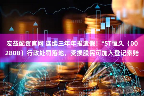 宏益配资官网 连续三年年报造假！*ST恒久（002808）行政处罚落地，受损股民可加入登记索赔