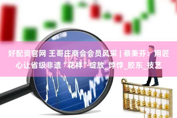 好配资官网 王哥庄商会会员风采 | 蔡秉芬：用匠心让省级非遗“花样”绽放_饽饽_胶东_技艺