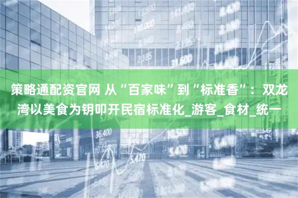 策略通配资官网 从“百家味”到“标准香”：双龙湾以美食为钥叩开民宿标准化_游客_食材_统一