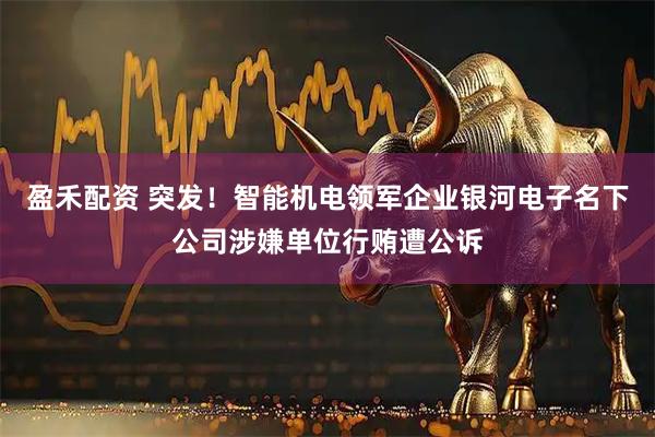 盈禾配资 突发！智能机电领军企业银河电子名下公司涉嫌单位行贿遭公诉