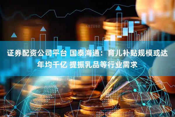 证券配资公司平台 国泰海通：育儿补贴规模或达年均千亿 提振乳品等行业需求