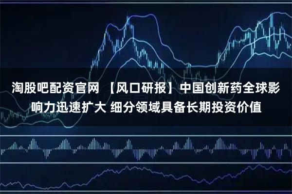 淘股吧配资官网 【风口研报】中国创新药全球影响力迅速扩大 细分领域具备长期投资价值