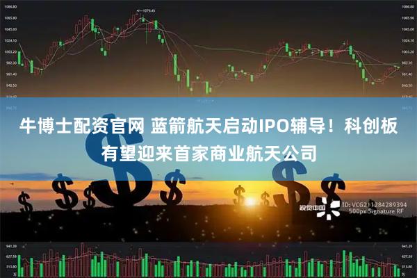 牛博士配资官网 蓝箭航天启动IPO辅导！科创板有望迎来首家商业航天公司