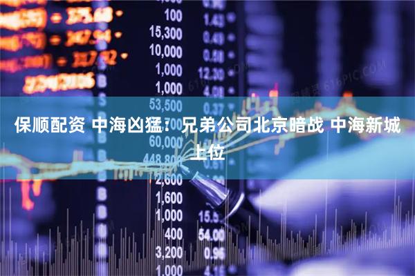 保顺配资 中海凶猛：兄弟公司北京暗战 中海新城上位