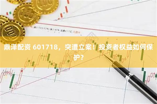 鼎泽配资 601718，突遭立案！投资者权益如何保护？