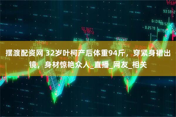摆渡配资网 32岁叶柯产后体重94斤，穿紧身裙出镜，身材惊艳众人_直播_网友_相关