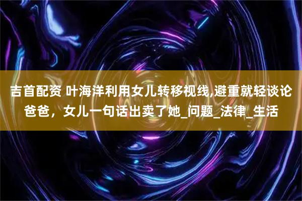 吉首配资 叶海洋利用女儿转移视线,避重就轻谈论爸爸，女儿一句话出卖了她_问题_法律_生活