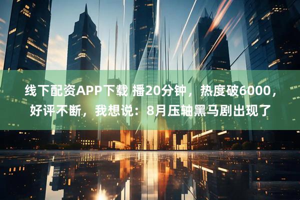 线下配资APP下载 播20分钟，热度破6000，好评不断，我想说：8月压轴黑马剧出现了