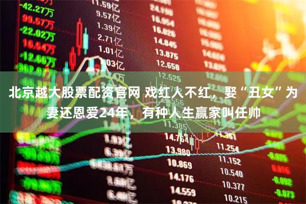北京越大股票配资官网 戏红人不红，娶“丑女”为妻还恩爱24年，有种人生赢家叫任帅
