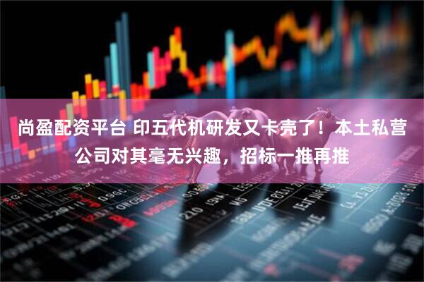 尚盈配资平台 印五代机研发又卡壳了！本土私营公司对其毫无兴趣，招标一推再推