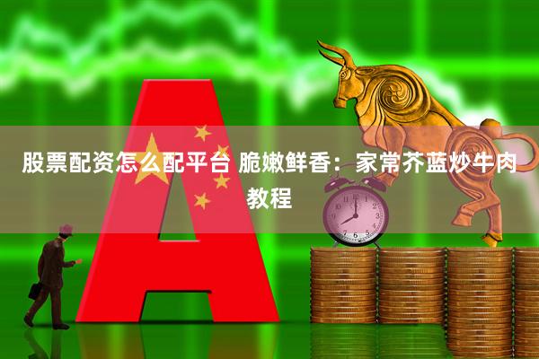 股票配资怎么配平台 脆嫩鲜香：家常芥蓝炒牛肉教程